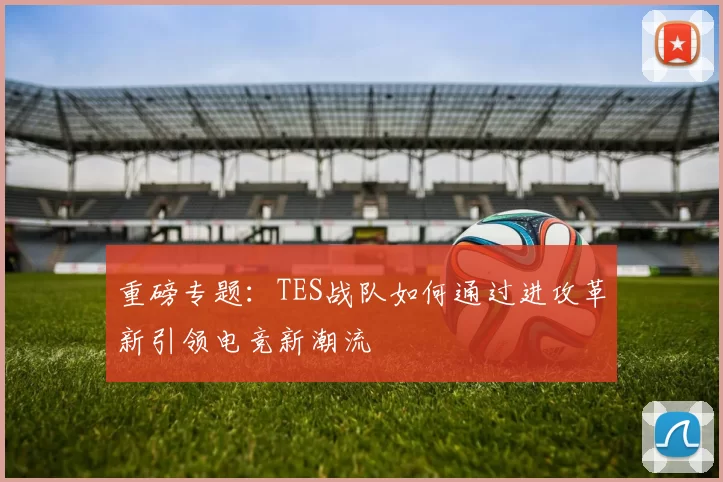 重磅专题：TES战队如何通过进攻革新引领电竞新潮流