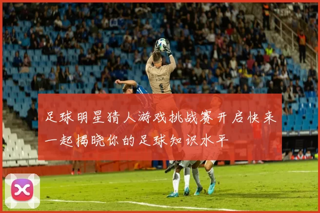 足球明星猜人游戏挑战赛开启快来一起揭晓你的足球知识水平