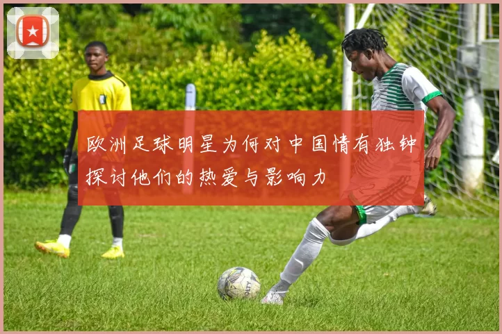 欧洲足球明星为何对中国情有独钟探讨他们的热爱与影响力
