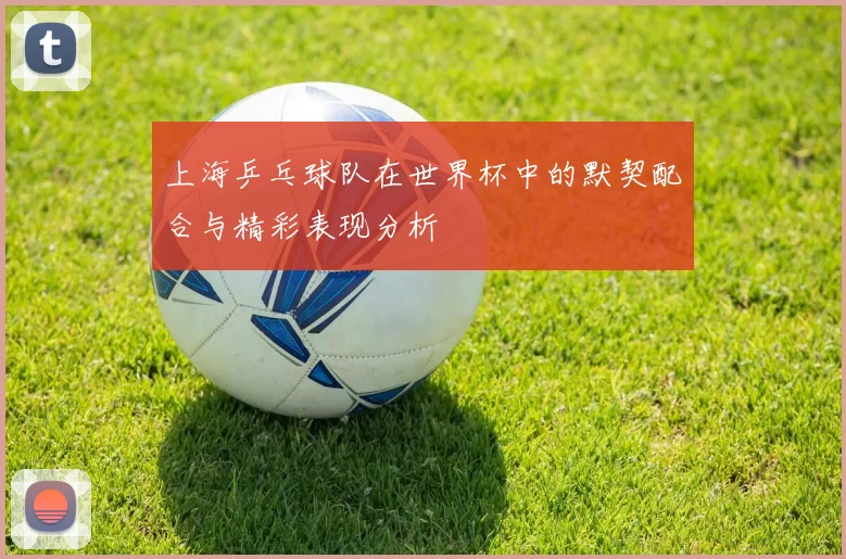 上海乒乓球队在世界杯中的默契配合与精彩表现分析