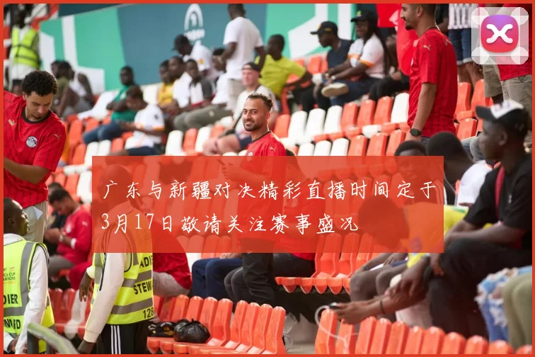 广东与新疆对决精彩直播时间定于3月17日敬请关注赛事盛况