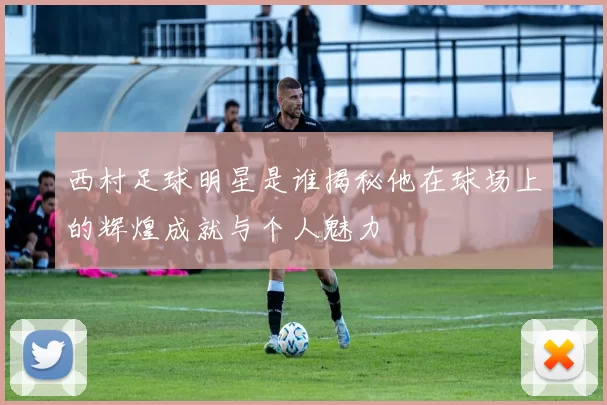 西村足球明星是谁揭秘他在球场上的辉煌成就与个人魅力