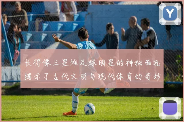 长得像三星堆足球明星的神秘面孔揭示了古代文明与现代体育的奇妙联系