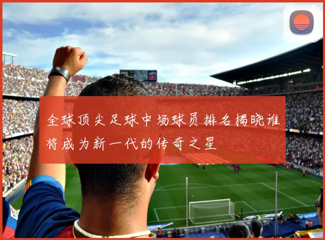全球顶尖足球中场球员排名揭晓谁将成为新一代的传奇之星
