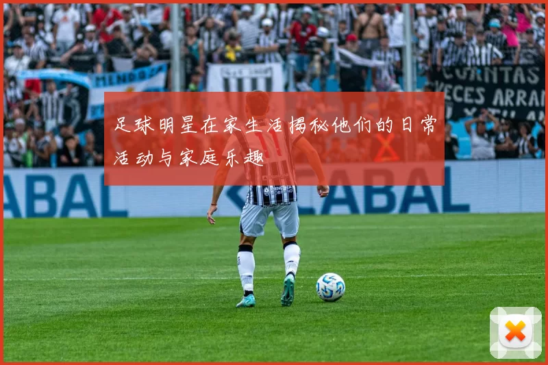 足球明星在家生活揭秘他们的日常活动与家庭乐趣