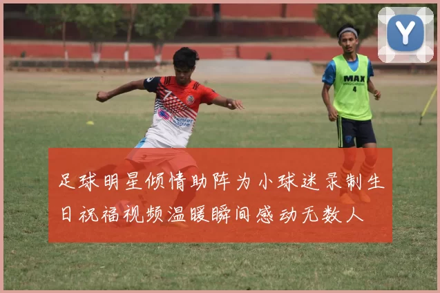 足球明星倾情助阵为小球迷录制生日祝福视频温暖瞬间感动无数人