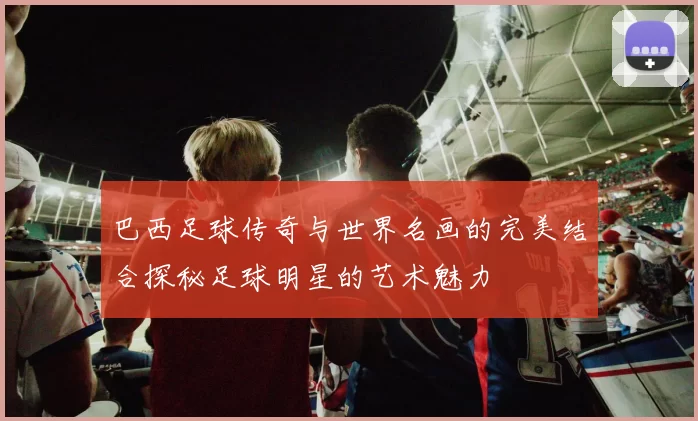 巴西足球传奇与世界名画的完美结合探秘足球明星的艺术魅力