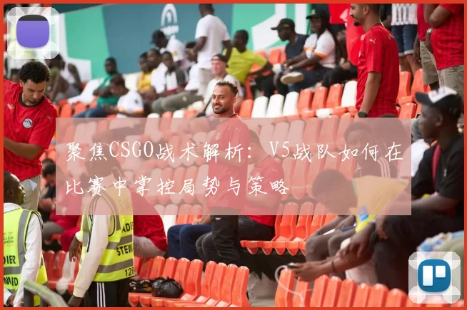 聚焦CSGO战术解析：V5战队如何在比赛中掌控局势与策略