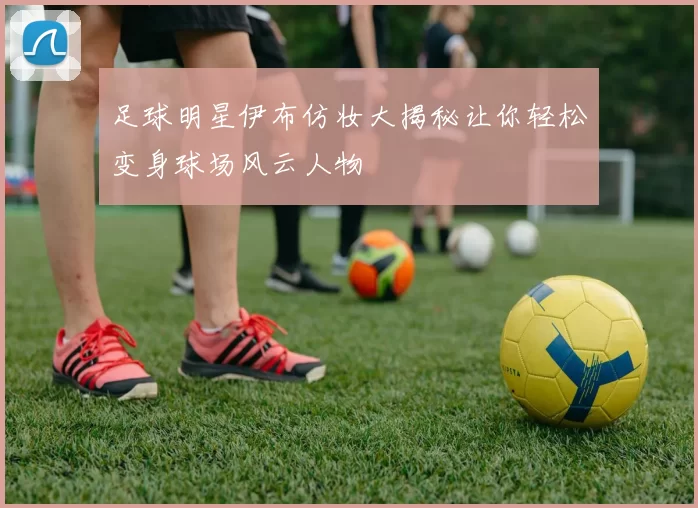 足球明星伊布仿妆大揭秘让你轻松变身球场风云人物