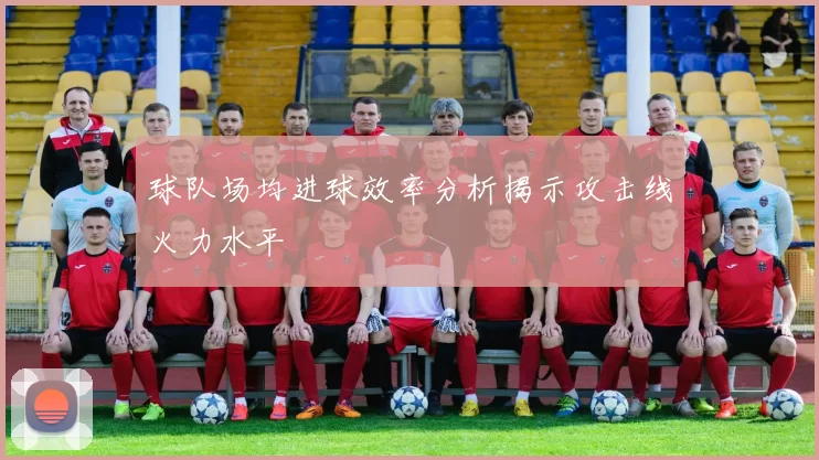 球队场均进球效率分析揭示攻击线火力水平