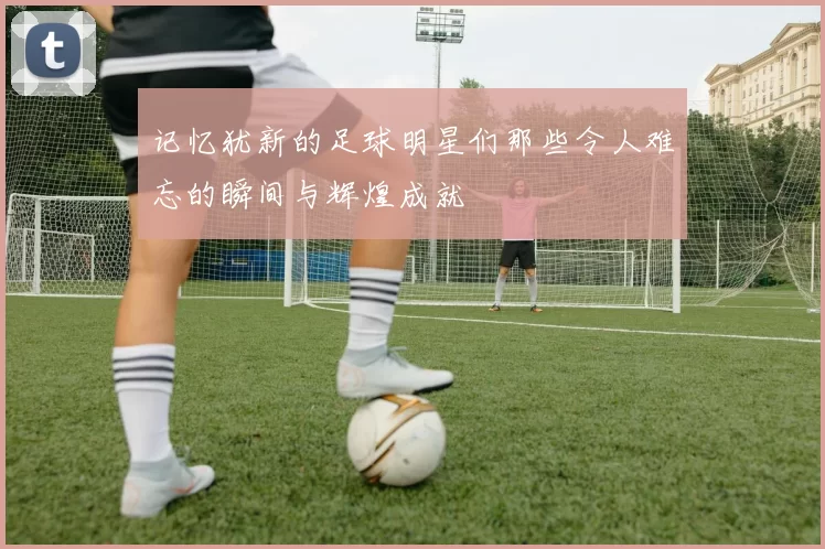 记忆犹新的足球明星们那些令人难忘的瞬间与辉煌成就