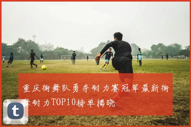 重庆街舞队勇夺耐力赛冠军最新街舞耐力TOP10榜单揭晓