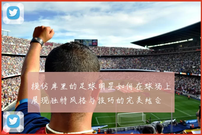 模仿库里的足球明星如何在球场上展现独特风格与技巧的完美结合