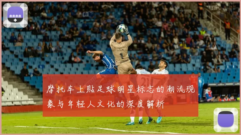 摩托车上贴足球明星标志的潮流现象与年轻人文化的深度解析