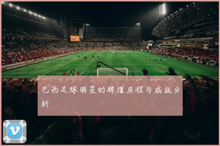 巴西足球明星的辉煌历程与成就分析