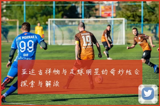 亚运吉祥物与足球明星的奇妙结合探索与解读