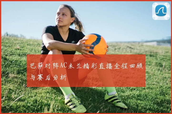 巴萨对阵AC米兰精彩直播全程回顾与赛后分析