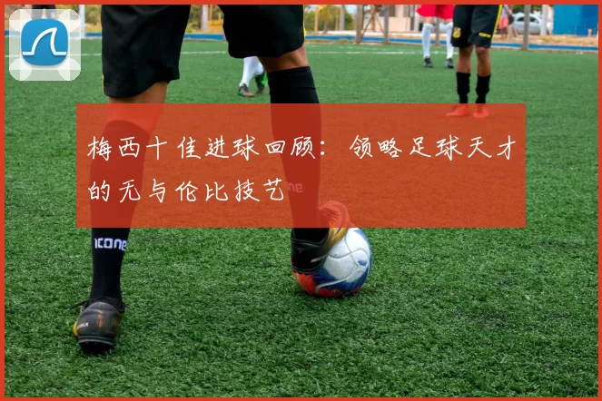 梅西十佳进球回顾：领略足球天才的无与伦比技艺