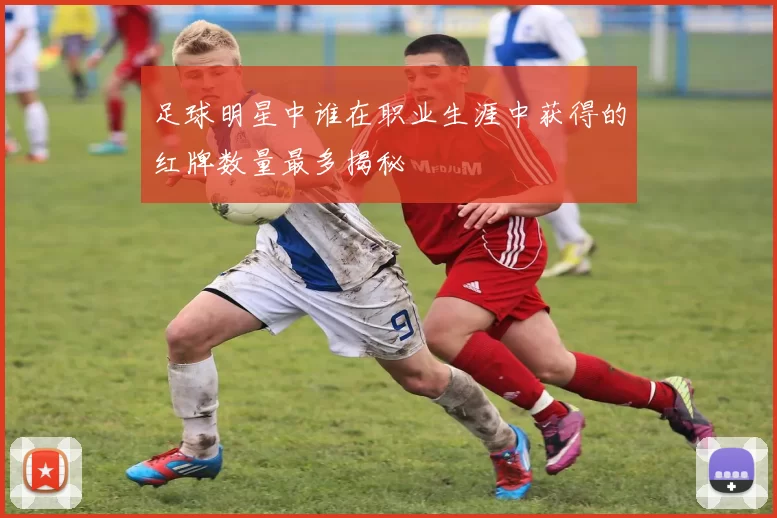 足球明星中谁在职业生涯中获得的红牌数量最多揭秘