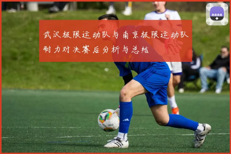 武汉极限运动队与南京极限运动队耐力对决赛后分析与总结