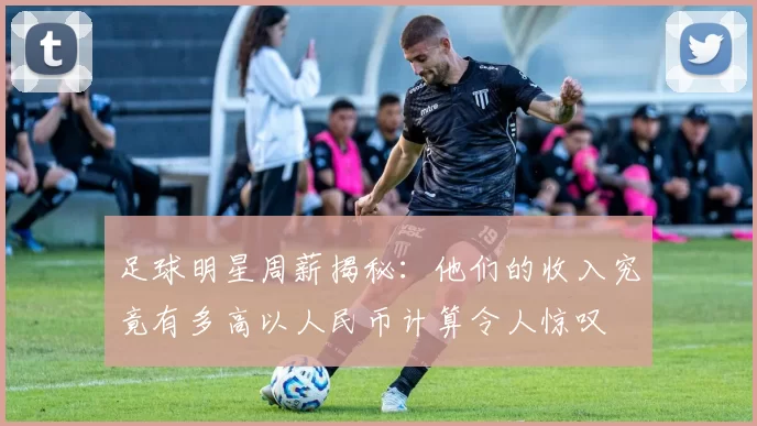 足球明星周薪揭秘：他们的收入究竟有多高以人民币计算令人惊叹
