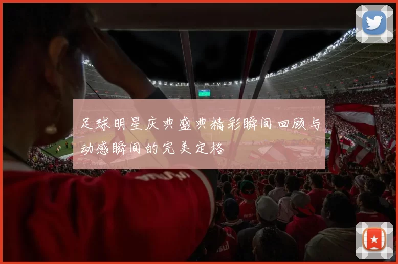 足球明星庆典盛典精彩瞬间回顾与动感瞬间的完美定格