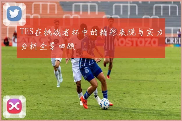 TES在挑战者杯中的精彩表现与实力分析全景回顾