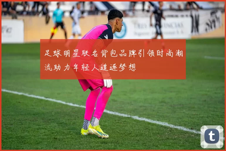 足球明星联名背包品牌引领时尚潮流助力年轻人追逐梦想