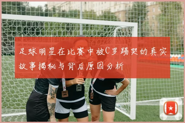 足球明星在比赛中被C罗踢哭的真实故事揭秘与背后原因分析