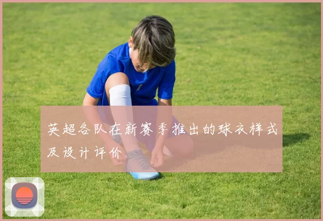 英超各队在新赛季推出的球衣样式及设计评价