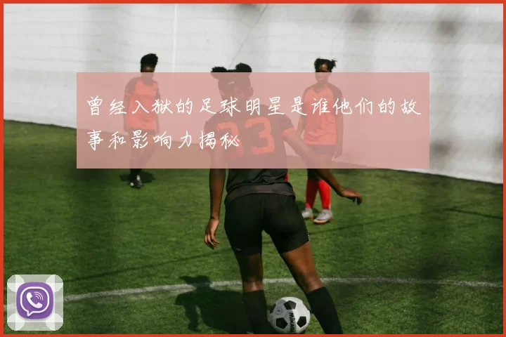 曾经入狱的足球明星是谁他们的故事和影响力揭秘