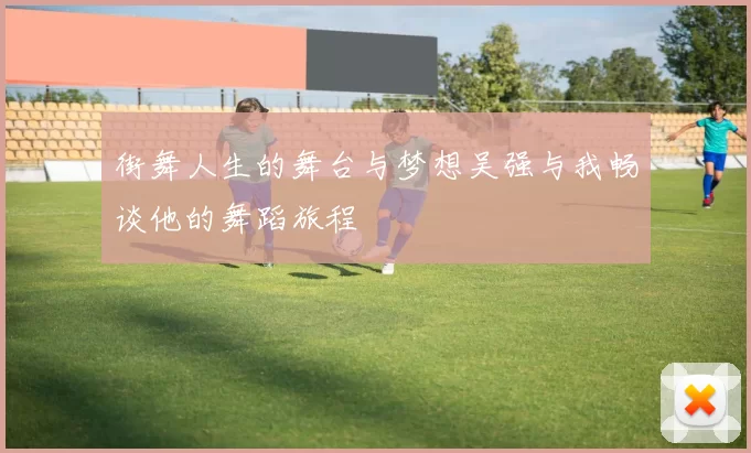 街舞人生的舞台与梦想吴强与我畅谈他的舞蹈旅程