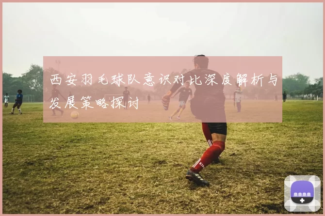 西安羽毛球队意识对比深度解析与发展策略探讨
