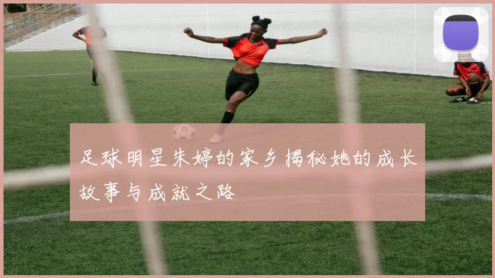 足球明星朱婷的家乡揭秘她的成长故事与成就之路