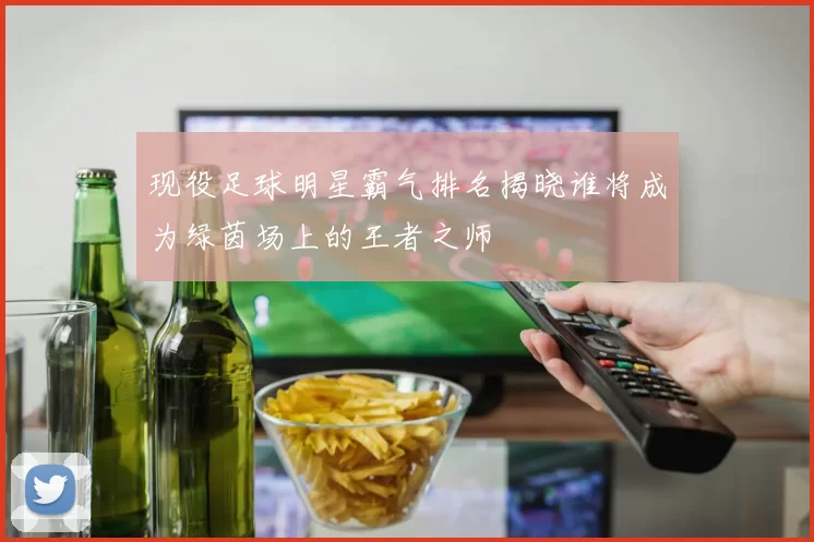 现役足球明星霸气排名揭晓谁将成为绿茵场上的王者之师