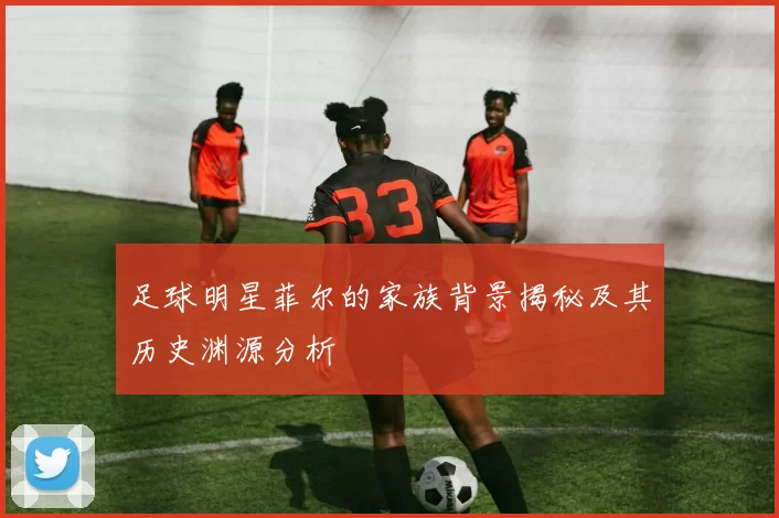 足球明星菲尔的家族背景揭秘及其历史渊源分析