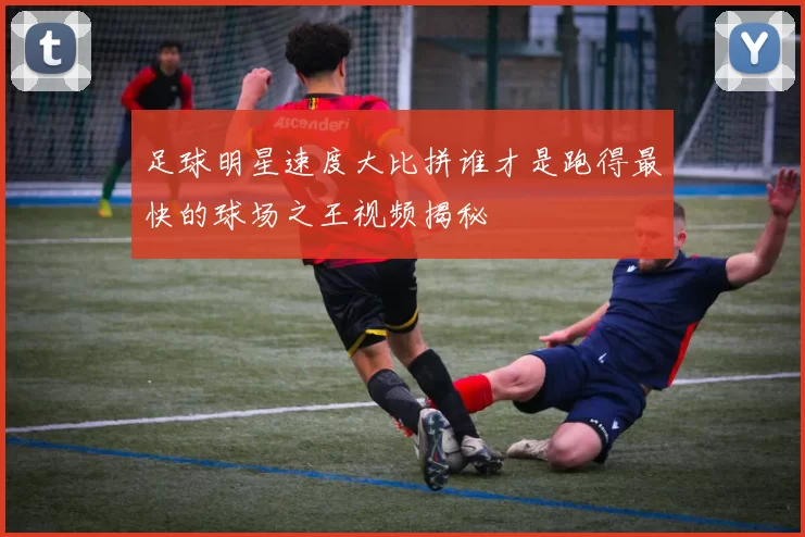 足球明星速度大比拼谁才是跑得最快的球场之王视频揭秘