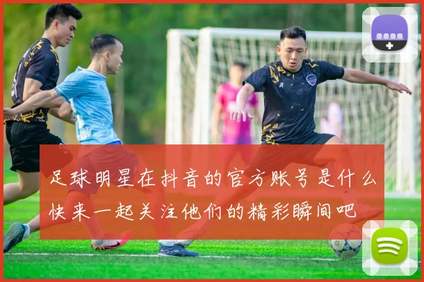 足球明星在抖音的官方账号是什么快来一起关注他们的精彩瞬间吧