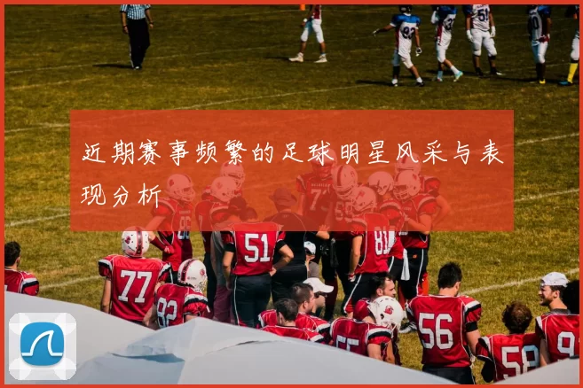 近期赛事频繁的足球明星风采与表现分析