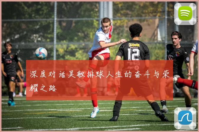 深度对话吴敏排球人生的奋斗与荣耀之路