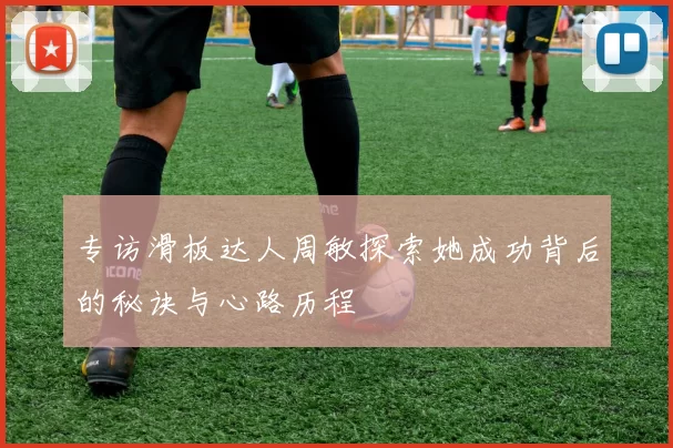 专访滑板达人周敏探索她成功背后的秘诀与心路历程