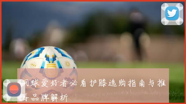 网球爱好者必看护膝选购指南与推荐品牌解析