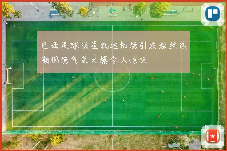 巴西足球明星抵达机场引发粉丝热潮现场气氛火爆令人惊叹