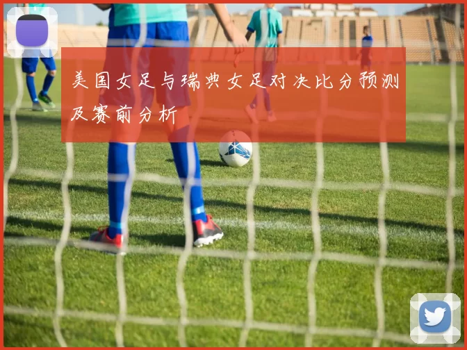 美国女足与瑞典女足对决比分预测及赛前分析