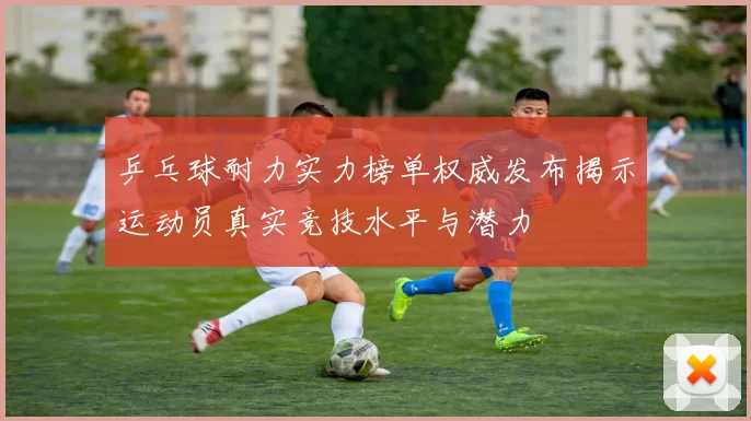 乒乓球耐力实力榜单权威发布揭示运动员真实竞技水平与潜力