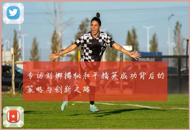 专访刘娜揭秘和平精英成功背后的策略与创新之路