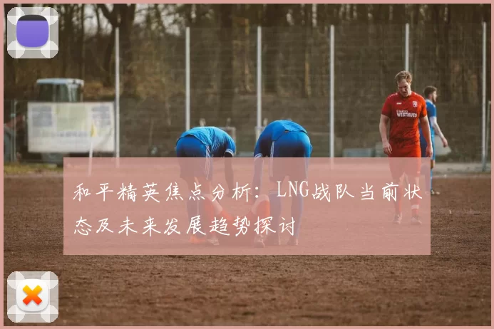 和平精英焦点分析：LNG战队当前状态及未来发展趋势探讨