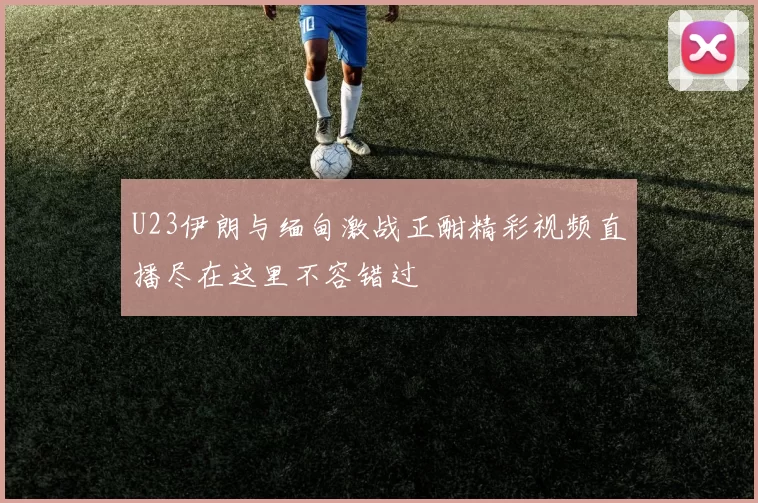 U23伊朗与缅甸激战正酣精彩视频直播尽在这里不容错过