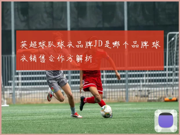 英超球队球衣品牌JD是哪个品牌 球衣销售合作方解析