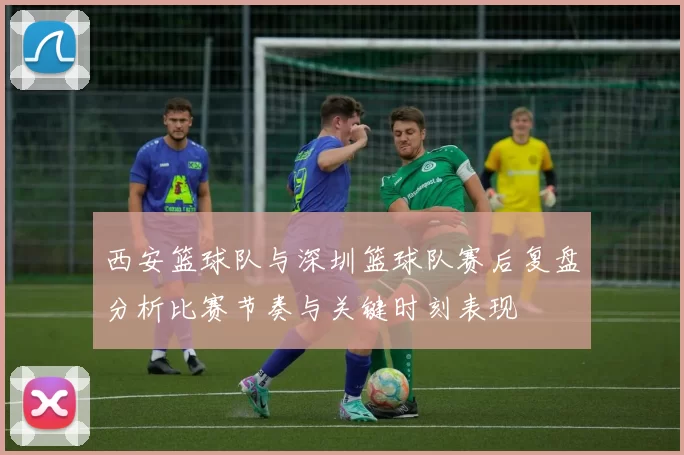 西安篮球队与深圳篮球队赛后复盘分析比赛节奏与关键时刻表现